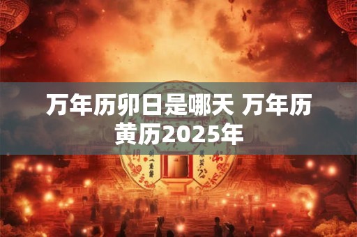 万年历卯日是哪天 万年历黄历2025年