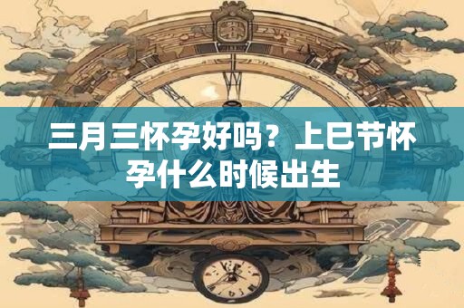 三月三怀孕好吗？上巳节怀孕什么时候出生