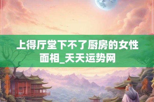 上得厅堂下不了厨房的女性面相_天天运势网