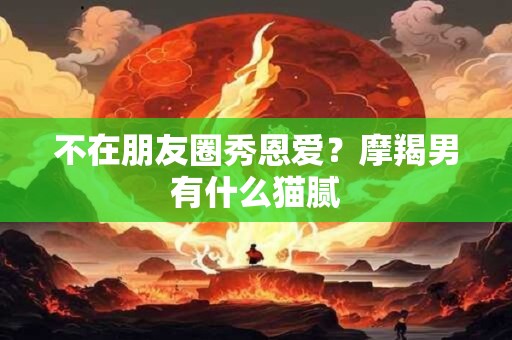 不在朋友圈秀恩爱？摩羯男有什么猫腻
