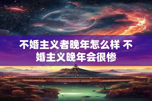 不婚主义者晚年怎么样 不婚主义晚年会很惨