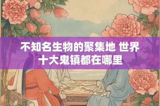 不知名生物的聚集地 世界十大鬼镇都在哪里