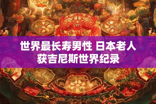 世界最长寿男性 日本老人获吉尼斯世界纪录