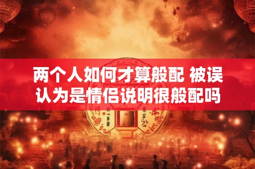 两个人如何才算般配 被误认为是情侣说明很般配吗