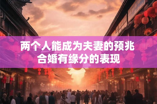 两个人能成为夫妻的预兆 合婚有缘分的表现