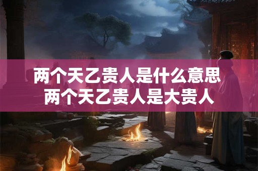 两个天乙贵人是什么意思 两个天乙贵人是大贵人