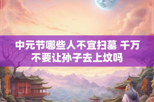 中元节哪些人不宜扫墓 千万不要让孙子去上坟吗