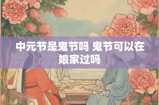 中元节是鬼节吗 鬼节可以在娘家过吗