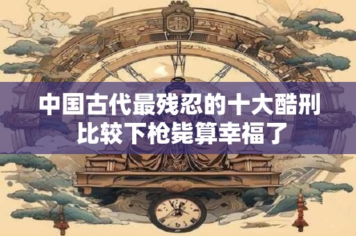 中国古代最残忍的十大酷刑 比较下枪毙算幸福了