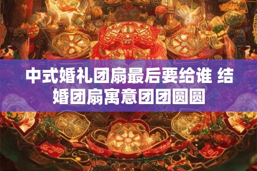 中式婚礼团扇最后要给谁 结婚团扇寓意团团圆圆