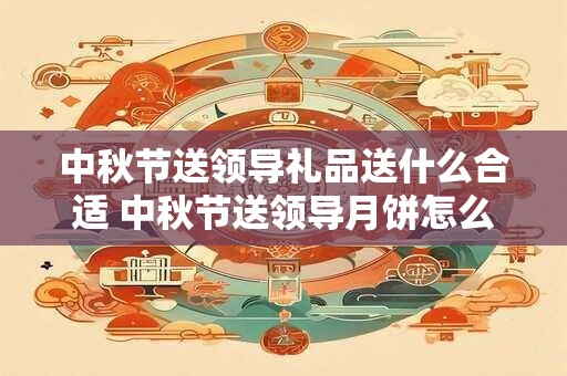 中秋节送领导礼品送什么合适 中秋节送领导月饼怎么说才会收