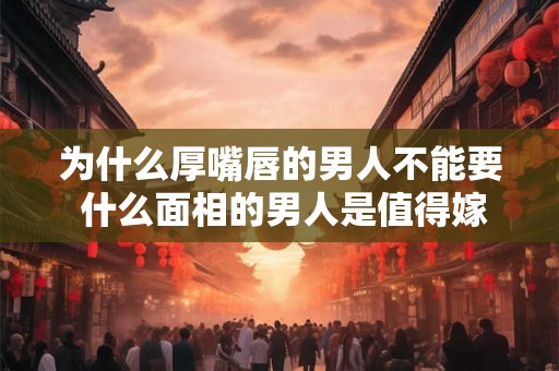 为什么厚嘴唇的男人不能要 什么面相的男人是值得嫁的人