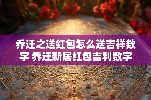 乔迁之送红包怎么送吉祥数字 乔迁新居红包吉利数字