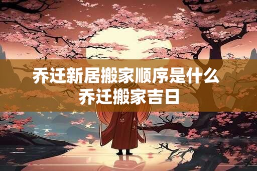 乔迁新居搬家顺序是什么 乔迁搬家吉日