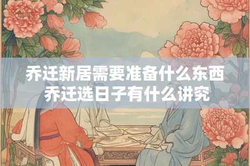 乔迁新居需要准备什么东西 乔迁选日子有什么讲究