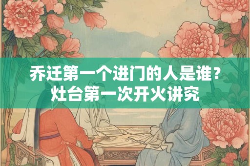 乔迁第一个进门的人是谁？搬新家谁先进门比较吉利