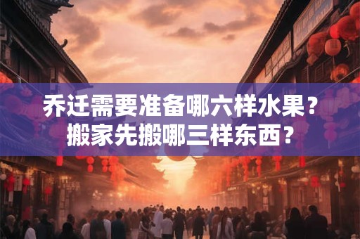 乔迁需要准备哪六样水果？搬家先搬哪三样东西？