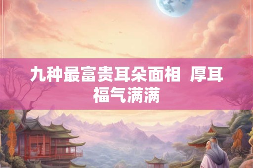 九种最富贵耳朵面相  厚耳福气满满