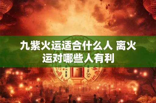 九紫火运适合什么人 离火运对哪些人有利