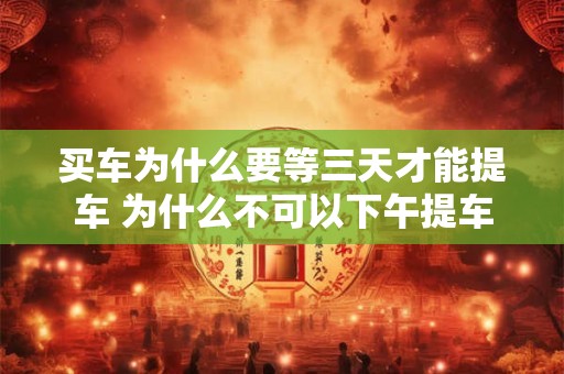 买车为什么要等三天才能提车 为什么不可以下午提车
