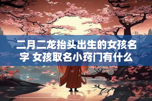 二月二龙抬头出生的女孩名字 女孩取名小窍门有什么