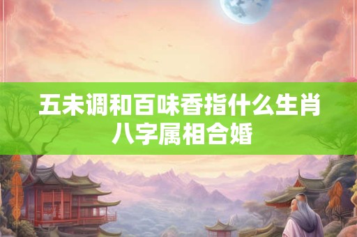 五未调和百味香指什么生肖 八字属相合婚