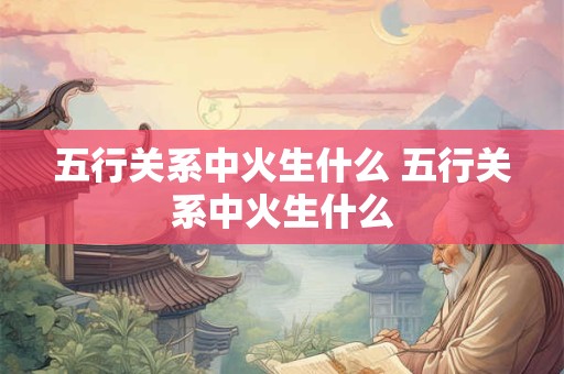 五行关系中火生什么 五行关系中火生什么