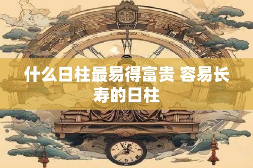 详细阅读:什么日柱最易得富贵 容易长寿的日柱 什么日柱最易得富贵 容易长寿的日柱