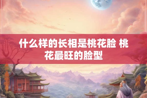 什么样的长相是桃花脸 桃花最旺的脸型