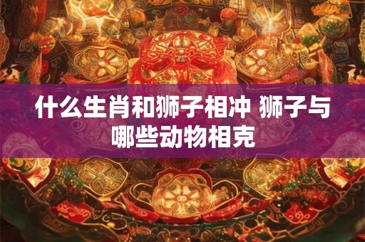 什么生肖和狮子相冲 狮子与哪些动物相克