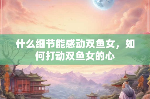 什么细节能感动双鱼女，如何打动双鱼女的心
