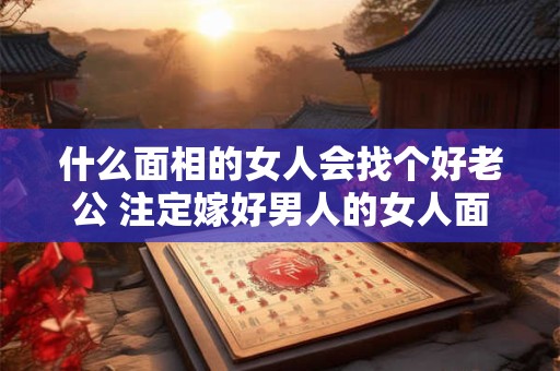 什么面相的女人会找个好老公 注定嫁好男人的女人面相