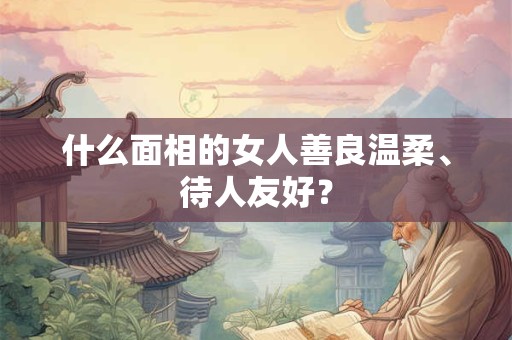 什么面相的女人善良温柔、待人友好？