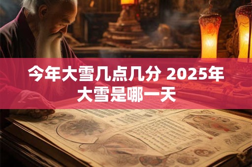 今年大雪几点几分 2025年大雪是哪一天