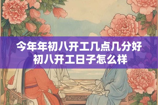 今年年初八开工几点几分好 初八开工日子怎么样