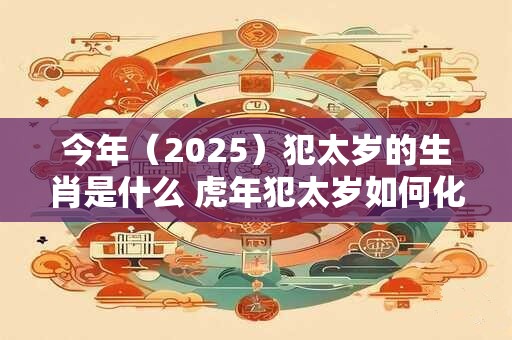 今年（2025）犯太岁的生肖是什么 虎年犯太岁如何化解