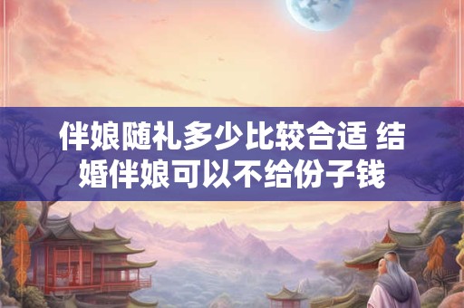 伴娘随礼多少比较合适 结婚伴娘可以不给份子钱