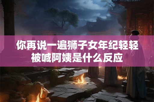 你再说一遍狮子女年纪轻轻被喊阿姨是什么反应