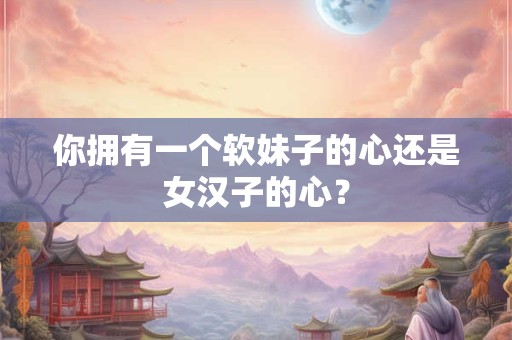 你拥有一个软妹子的心还是女汉子的心？