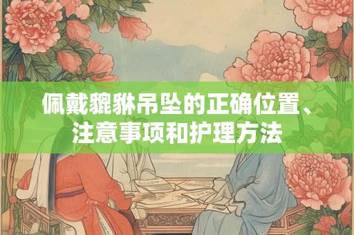 佩戴貔貅吊坠的正确位置、注意事项和护理方法