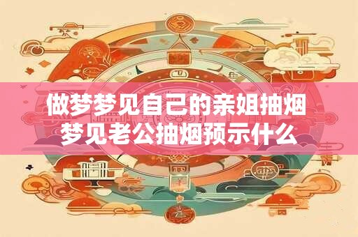 做梦梦见自己的亲姐抽烟 梦见老公抽烟预示什么