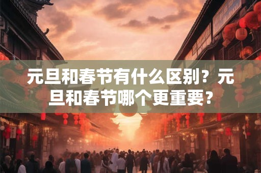 元旦和春节有什么区别？元旦和春节哪个更重要？