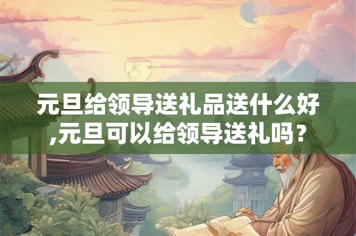元旦给领导送礼品送什么好,元旦可以给领导送礼吗？