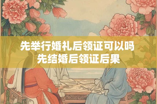 先举行婚礼后领证可以吗 先结婚后领证后果