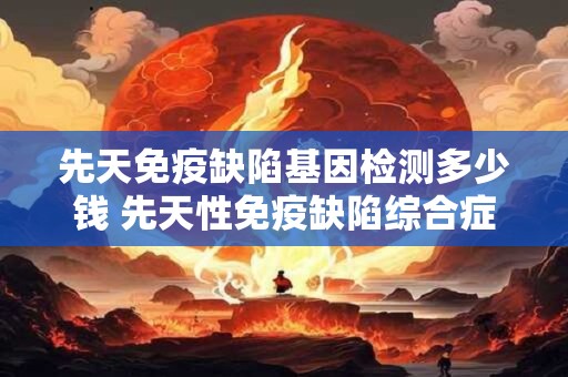 先天免疫缺陷基因检测多少钱 先天性免疫缺陷综合症