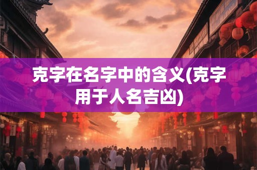 克字在名字中的含义(克字用于人名吉凶)