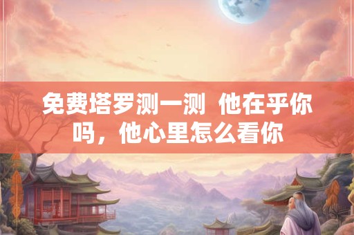 免费塔罗测一测  他在乎你吗，他心里怎么看你