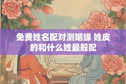 免费姓名配对测姻缘 姓皮的和什么姓最般配