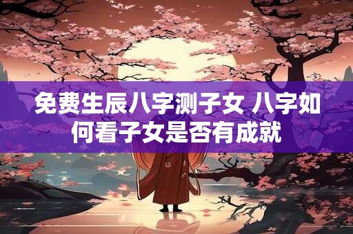 免费生辰八字测子女 八字如何看子女是否有成就