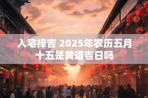 入宅择吉 2025年农历五月十五是黄道吉日吗